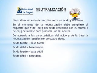 Neutralización es toda reacción entre un acido y una base.
En el momento de la neutralización debe cumplirse el
requisito que # de eq-g del acido reacciona con el mismo #
de eq-g de la base para producir una sal neutra.
De acuerdo a las características del acido y de la base la
neutralización pueden ser de cuatro tipos.
ácido fuerte + base fuerte
ácido débil + base fuerte
ácido fuerte + base débil
ácido débil + base débil
 