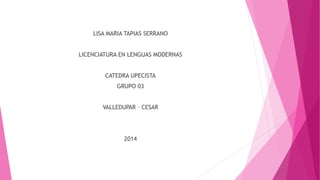 LISA MARIA TAPIAS SERRANO
LICENCIATURA EN LENGUAS MODERNAS
CATEDRA UPECISTA
GRUPO 03
VALLEDUPAR – CESAR
2014
 
