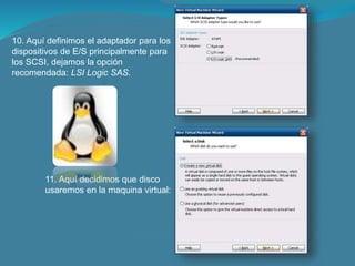 10. Aquí definimos el adaptador para los
dispositivos de E/S principalmente para
los SCSI, dejamos la opción
recomendada: LSI Logic SAS.
11. Aquí decidimos que disco
usaremos en la maquina virtual:
 