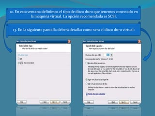 12. En esta ventana definimos el tipo de disco duro que tenemos conectado en
la maquina virtual. La opción recomendada es SCSI.
13. En la siguiente pantalla deberá detallar como sera el disco duro virtual:
 