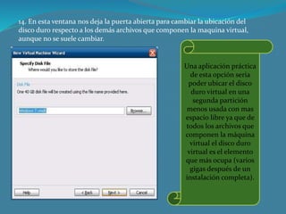 14. En esta ventana nos deja la puerta abierta para cambiar la ubicación del
disco duro respecto a los demás archivos que componen la maquina virtual,
aunque no se suele cambiar.
Una aplicación práctica
de esta opción seria
poder ubicar el disco
duro virtual en una
segunda partición
menos usada con mas
espacio libre ya que de
todos los archivos que
componen la máquina
virtual el disco duro
virtual es el elemento
que más ocupa (varios
gigas después de un
instalación completa).
 