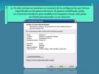 15. En esta ventana se mostrara un resumen de la configuración que hemos
especificado en los pasos anteriores. Si quieres modificarla, pulsa
en Customize hardware para modificar la maquina virtual, sino pulsa
en Finish para proceder a a su creación.
 