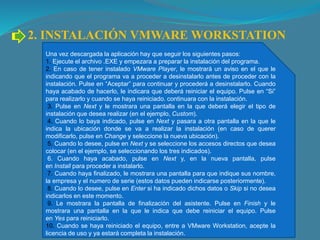 2. INSTALACIÓN VMWARE WORKSTATION
Una vez descargada la aplicación hay que seguir los siguientes pasos:
1. Ejecute el archivo .EXE y empezara a preparar la instalación del programa.
2. En caso de tener instalado VMware Player, le mostrará un aviso en el que le
indicando que el programa va a proceder a desinstalarlo antes de proceder con la
instalación. Pulse en “Aceptar” para continuar y procederá a desinstalarlo. Cuando
haya acabado de hacerlo, le indicara que deberá reiniciar el equipo. Pulse en “Si”
para realizarlo y cuando se haya reiniciado. continuara con la instalación.
3. Pulse en Next y le mostrara una pantalla en la que deberá elegir el tipo de
instalación que desea realizar (en el ejemplo, Custom).
4. Cuando lo baya indicado, pulse en Next y pasara a otra pantalla en la que le
indica la ubicación donde se va a realizar la instalación (en caso de querer
modificarlo, pulse en Change y seleccione la nueva ubicación).
5. Cuando lo desee, pulse en Next y se seleccione los accesos directos que desea
colocar (en el ejemplo, se seleccionando los tres indicados).
6. Cuando haya acabado, pulse en Next y, en la nueva pantalla, pulse
en Install para proceder a instalarlo.
7. Cuando haya finalizado, le mostrara una pantalla para que indique sus nombre,
la empresa y el numero de serie (estos datos pueden indicarse posteriormente).
8. Cuando lo desee, pulse en Enter si ha indicado dichos datos o Skip si no desea
indicarlos en este momento.
9. Le mostrara la pantalla de finalización del asistente. Pulse en Finish y le
mostrara una pantalla en la que le indica que debe reiniciar el equipo. Pulse
en Yes para reiniciarlo.
10. Cuando se haya reiniciado el equipo, entre a VMware Workstation, acepte la
licencia de uso y ya estará completa la instalación.
 