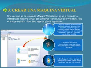 3. CREAR UNA MAQUINA VIRTUAL
Una vez que se ha instalado VMware Workstation, se va a proceder a
instalar una maquina virtual con Windows server 2008 con Windows 7 en
el equipo anfitrión. Para ello, siga los pasos siguientes:
1. Ejecute VMware Workstation del
Escritorio o desde el menú Inicio,
desmarque en Show tips at
startup si desea que no vuelva a
aparecer la próxima vez que inicie el
programa y pulse en Close para
cerrar dicha ventalla.
2. Pulse en New Virtual
Machine para crear una nueva
maquina virtual y vera la ventana
siguiente:
3. En ella puede indicar que tipo de
configuración desea para la nueva
maquina virtual que esta creando:
 