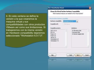 4. En esta ventana se define la
versión a la que crearemos la
maquina virtual y sus
compatibilidades con otros productos
VMware así como sus limitaciones. Si
trabajaremos con la misma versión
en Hardware compatibility dejaremos
seleccionado "Workstation 6.5-7.0".
 