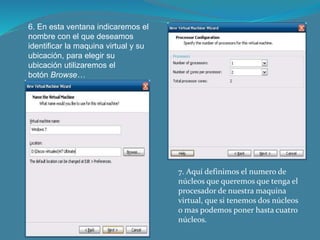 6. En esta ventana indicaremos el
nombre con el que deseamos
identificar la maquina virtual y su
ubicación, para elegir su
ubicación utilizaremos el
botón Browse…
7. Aquí definimos el numero de
núcleos que queremos que tenga el
procesador de nuestra maquina
virtual, que si tenemos dos núcleos
o mas podemos poner hasta cuatro
núcleos.
 