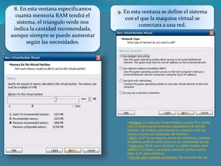 8. En esta ventana especificamos
cuanta memoria RAM tendrá el
sistema, el triangulo verde nos
indica la cantidad recomendada,
aunque siempre se puede aumentar
según las necesidades.
9. En esta ventana se define el sistema
con el que la maquina virtual se
conectara a una red.
Bridged: La maquina virtual tendrá su propia IP y creara
una conexión puente entre los adaptadores de red del
anfitrión y el invitado, permitiendo la conexión a red de
ambos a través del adaptador del anfitrión.
NAT: La IP de la maquina virtual ser dinámica y utilizara
el sistema anfitrión como proxy en las conexiones de red.
Host only: Seria como conectar un cable cruzado entre
anfitrión e invitado y se podría compartir archivos entre
ellos, la IP seria dinámica.
Do not use a network connection: Sin conexión de red.
 