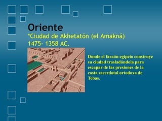 Oriente

*Ciudad de Akhetatón (el Amakná)
1475- 1358 AC.
Donde el faraón egipcio construye
su ciudad trasladándola para
escapar de las presiones de la
casta sacerdotal ortodoxa de
Tebas.

 