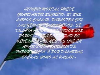 «NINGUN MORTAL PUEDE
 GUARDAR UN SECRETO; SI SUS
LABIOS CALLAN, PARLOTEA CON
 LAS YEMAS DE LOS DEDOS; SE
DELATA A TRAVEZ DE TODOS LOS
  POROS, DICHA DEBILIDAD ES
 REVELADA POR GESTOS QUE EN
   APARIENCIA CARECEN DE
IMPORTANCIA O POR PALABRAS
   DICHAS COMO AL PASAR «
 