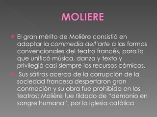 El gran mérito de Molière consistió en adaptar la  commedia dell’arte  a las formas convencionales del teatro francés, para lo que unificó música, danza y texto y privilegió casi siempre los recursos cómicos. Sus sátiras acerca de la corrupción de la sociedad francesa despertaron gran conmoción y su obra fue prohibida en los teatros; Molière fue tildado de “demonio en sangre humana”, por la iglesia católica  