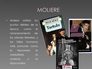Moliere satirizó los puntos débiles de la época, como el amaneramiento de los salones literarios, y los fallos humanos más comunes como la hipocresía, la credulidad, la avaricia, y la hipocondría. 
