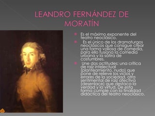 Es el máximo exponente del teatro neoclásico.    Es el único de los dramaturgos neoclásicos que consigue crear una forma valiosa de comedia, para ello fusiona la comedia urbana y la sátira de costumbres. Une dos actitudes: una crítica de raíz intelectual (planteamiento, nudo) que pone de relieve los vicios y errores de la sociedad, otra sentimental de raíz afectiva (desenlace) que destaca la verdad y la virtud. De esta forma cumple con la finalidad didáctica del teatro neoclásico.  
