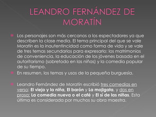 Los personajes son más cercanos a los espectadores ya que describen la clase media. El tema principal del que se vale Moratín es la inautentincidad como forma de vida y se vale de tres temas secundarios para expresarlo: los matrimonios de conveniencia, la educación de los jóvenes basada en el autoritarismo (sobretodo en las niñas) y la comedia popular de su tiempo.  En resumen, los temas y usos de la pequeña burguesía.  Leandro Fernández de Moratín escribió  tres comedias en verso :  El viejo y la niña, El barón  y  La mojigata , y  dos en prosa:   La comedia nueva o el café  y  El sí de las niñas . Esta última es considerada por muchos su obra maestra.  