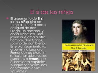 El argumento de  El sí de las niñas  gira en torno a la futura boda desigual de don Diego, un anciano, y doña Francisca, una joven que ama a otro hombre, don Carlos, sobrino de don Diego. Este planteamiento va a permitir a Leandro Fernández de Moratín reflexionar sobre varios aspectos o  temas  que él considera capitales. Aunque son varios, nos centraremos en los siguientes:  