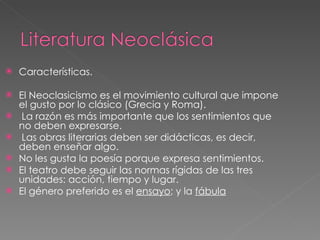 Características.  El Neoclasicismo es el movimiento cultural que impone el gusto por lo clásico (Grecia y Roma). La razón es más importante que los sentimientos que no deben expresarse. Las obras literarias deben ser didácticas, es decir, deben enseñar algo. No les gusta la poesía porque expresa sentimientos. El teatro debe seguir las normas rígidas de las tres unidades: acción, tiempo y lugar. El género preferido es el  ensayo ; y la  fábula 