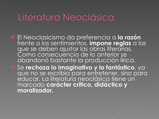 El Neoclasicismo da preferencia a  la   razón  frente a los sentimientos,  impone reglas  a las que se deben ajustar las obras literarias. Como consecuencia de lo anterior se abandonó bastante la producción lírica. Se  rechaza lo imaginativo y lo fantástico , ya que no se escribía para entretener, sino para educar. La literatura neoclásica tiene un marcado  carácter crítico, didáctico y moralizador. 