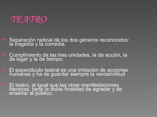 Separación radical de los dos géneros reconocidos: la tragedia y la comedia. Cumplimiento de las tres unidades, la de acción, la de lugar y la de tiempo. El espectáculo teatral es una imitación de acciones humanas y ha de guardar siempre la verosimilitud   El teatro, al igual que las otras manifestaciones literarias, tiene la doble finalidad de agradar y de enseñar al público.  