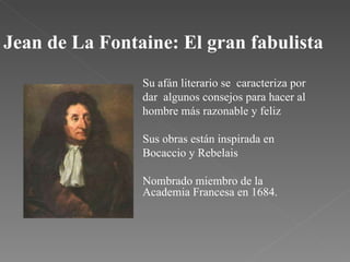 Jean de La Fontaine: El gran fabulista Su afán literario se  caracteriza por dar  algunos consejos para hacer al hombre más razonable y feliz Sus obras están inspirada en Bocaccio y Rebelais Nombrado miembro de la Academia Francesa en 1684. 