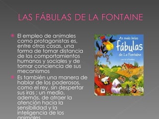 El empleo de animales como protagonistas es, entre otras cosas, una forma de tomar distancia de los comportamientos humanos y sociales y de tomar conciencia de sus mecanismos Es también una manera de hablar de los poderosos, como el rey, sin despertar sus iras ; un medio, además, de atraer la atención hacia la sensibilidad y la inteligencia de los animales. 