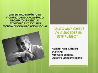 “ALGO MUY GRAVE
VA A SUCEDER EN
ESTE PUEBLO”.
Alumno: Alirio Aldazoro
24.549.981
Prof: Celia Sánchez
Literatura Latinoamericana.
UNIVERSIDAD FERMÍN TORO
VICERRECTORADO ACADÉMICO
DECANATO DE CIENCIAS
ECONÓMICAS Y SOCIALES
ESCUELA DE COMUNICACIÓN SOCIAL
 