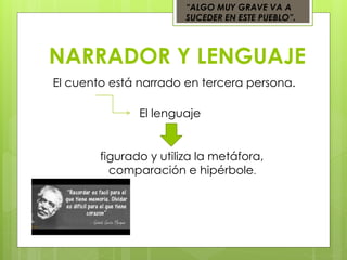 NARRADOR Y LENGUAJE
“ALGO MUY GRAVE VA A
SUCEDER EN ESTE PUEBLO”.
El cuento está narrado en tercera persona.
El lenguaje
figurado y utiliza la metáfora,
comparación e hipérbole.
 
