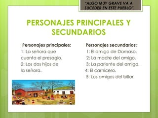 PERSONAJES PRINCIPALES Y
SECUNDARIOS
Personajes principales: Personajes secundarios:
1: La señora que 1: El amigo de Damaso.
cuenta el presagio. 2: La madre del amigo.
2: Los dos hijos de 3: La pariente del amigo.
la señora. 4: El carnicero.
5: Los amigos del billar.
“ALGO MUY GRAVE VA A
SUCEDER EN ESTE PUEBLO”.
 