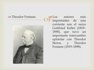  Theodor Fontane.    Los     autores     más
                      importantes de esta
                       corriente son el suizo
                       Gottfried Keller (1819–
                       1890), que tuvo un
                       importante intercambio
                       epistolar con Theodor
                       Storm,    y     Theodor
                       Fontane (1819–1898).
 