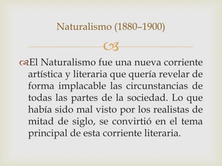 Naturalismo (1880–1900)

                    
El Naturalismo fue una nueva corriente
 artística y literaria que quería revelar de
 forma implacable las circunstancias de
 todas las partes de la sociedad. Lo que
 había sido mal visto por los realistas de
 mitad de siglo, se convirtió en el tema
 principal de esta corriente literaria.
 