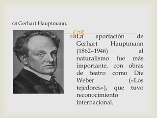  Gerhart Hauptmann.

                       
                       La     aportación    de
                        Gerhart     Hauptmann
                        (1862–1946)           al
                        naturalismo fue más
                        importante, con obras
                        de teatro como Die
                        Weber             («Los
                        tejedores»), que tuvo
                        reconocimiento
                        internacional.
 