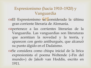 Expresionismo (hacia 1910–1920) y
              Vanguardia
                    
El Expresionismo es considerada la última
 gran corriente literaria de Alemania.
pertenece a las corrientes literarias de la
 Vanguardia. Las vanguardias son literaturas
 que acentúan la novedad y la teoría, y
 aparecen con gesto antiburgués, que alcanzó
 su punto álgido en el Dadaísmo.
Se considera como chispa inicial de la lírica
 expresionista el poema Weltende («Fin del
 mundo») de Jakob van Hoddis, escrito en
 1911.
 