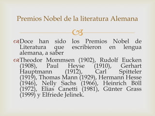 Premios Nobel de la literatura Alemana

                    
Doce han sido los Premios Nobel de
 Literatura que escribieron en lengua
 alemana, a saber
Theodor Mommsen (1902), Rudolf Eucken
 (1908),   Paul     Heyse   (1910),  Gerhart
 Hauptmann         (1912),   Carl   Spitteler
 (1919), Thomas Mann (1929), Hermann Hesse
 (1946), Nelly Sachs (1966), Heinrich Böll
 (1972), Elias Canetti (1981), Günter Grass
 (1999) y Elfriede Jelinek.
 