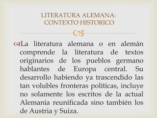 LITERATURA ALEMANA:
         CONTEXTO HISTORICO
                   
La literatura alemana o en alemán
 comprende la literatura de textos
 originarios de los pueblos germano
 hablantes de Europa central. Su
 desarrollo habiendo ya trascendido las
 tan volubles fronteras políticas, incluye
 no solamente los escritos de la actual
 Alemania reunificada sino también los
 de Austria y Suiza.
 