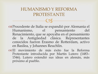HUMANISMO Y REFORMA
          PROTESTANTE
                      
 Procedente de Italia se expandió por Alemania el
  Humanismo,         el      pensamiento      del
  Renacimiento, que se apoyaba en el pensamiento
  de la Antigüedad clásica. Representantes
  conocidos fueron Erasmo de Rotterdam, activo
  en Basilea, y Johannes Reuchlin.
 El movimiento de más éxito fue la Reforma
  Protestante introducida por Martín Lutero (1483–
  1546). Lutero extendió sus ideas en alemán, más
  próximo al pueblo.
 