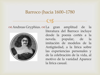 Barroco (hacia 1600–1780

                        
 Andreas Gryphius.  La gran amplitud de la
                      literatura del Barroco incluye
                      desde la poesía cortés a la
                      novela.      popular,   de    la
                      imitación de modelos de la
                      Antigüedad, a la lírica sobre
                      las experiencias personales y
                      de la celebración de la vida, al
                      motivo de la vanidad Aparece
                      la lírica casual.
 