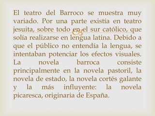 El teatro del Barroco se muestra muy
variado. Por una parte existía en teatro
jesuita, sobre todo en el sur católico, que
                    
solía realizarse en lengua latina. Debido a
que el público no entendía la lengua, se
intentaban potenciar los efectos visuales.
La       novela       barroca       consiste
principalmente en la novela pastoril, la
novela de estado, la novela cortés galante
y la más influyente: la novela
picaresca, originaria de España.
 
