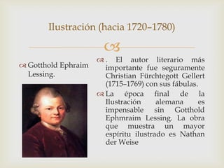 Ilustración (hacia 1720–1780)

                       
                      . El autor literario más
 Gotthold Ephraim     importante fue seguramente
  Lessing.             Christian Fürchtegott Gellert
                       (1715–1769) con sus fábulas.
                      La época final de la
                       Ilustración     alemana     es
                       impensable sin Gotthold
                       Ephmraim Lessing. La obra
                       que muestra un mayor
                       espíritu ilustrado es Nathan
                       der Weise
 