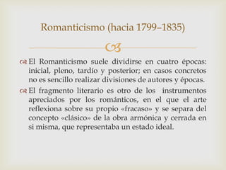 Romanticismo (hacia 1799–1835)

                         
 El Romanticismo suele dividirse en cuatro épocas:
  inicial, pleno, tardío y posterior; en casos concretos
  no es sencillo realizar divisiones de autores y épocas.
 El fragmento literario es otro de los instrumentos
  apreciados por los románticos, en el que el arte
  reflexiona sobre su propio «fracaso» y se separa del
  concepto «clásico» de la obra armónica y cerrada en
  si misma, que representaba un estado ideal.
 