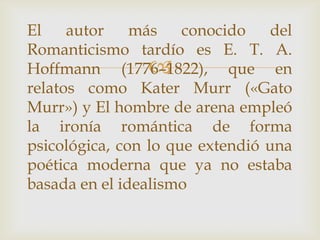 El    autor    más    conocido    del
Romanticismo tardío es E. T. A.
                 
Hoffmann (1776–1822), que en
relatos como Kater Murr («Gato
Murr») y El hombre de arena empleó
la ironía romántica de forma
psicológica, con lo que extendió una
poética moderna que ya no estaba
basada en el idealismo
 