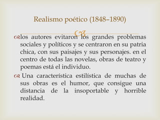 Realismo poético (1848–1890)

                      
los autores evitaron los grandes problemas
 sociales y políticos y se centraron en su patria
 chica, con sus paisajes y sus personajes. en el
 centro de todas las novelas, obras de teatro y
 poemas está el individuo.
 Una característica estilística de muchas de
 sus obras es el humor, que consigue una
 distancia de la insoportable y horrible
 realidad.
 