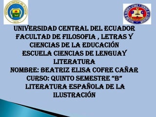 UNIVERSIDAD CENTRAL DEL ECUADOR
  FACULTAD DE FILOSOFIA , LETRAS Y
      CIENCIAS DE LA EDUCACIÓN
   escuela CIENCIAS DE LENGUAY
             LITERATURA
NOMBRE: BEATRIZ ELISA COFRE CAÑAR
     CURSO: QUINTO SEMESTRE “B”
    LITERATURA ESPAÑOLA DE LA
             ILUSTRACIÓN
 