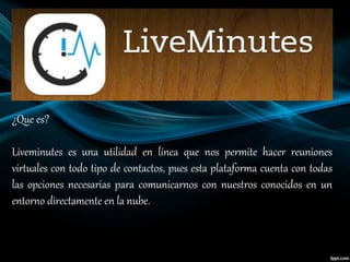 ¿Que es?
Liveminutes es una utilidad en línea que nos permite hacer reuniones
virtuales con todo tipo de contactos, pues esta plataforma cuenta con todas
las opciones necesarias para comunicarnos con nuestros conocidos en un
entorno directamente en la nube.
 