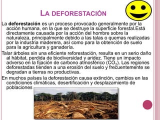 LA DEFORESTACIÓN
La deforestación es un proceso provocado generalmente por la
  acción humana, en la que se destruye la superficie forestal.Está
  directamente causada por la acción del hombre sobre la
  naturaleza, principalmente debido a las talas o quemas realizadas
  por la industria maderera, así como para la obtención de suelo
  para la agricultura y ganadería.
Talar árboles sin una eficiente reforestación, resulta en un serio daño
  al hábitat, perdida de biodiversidad y aridez. Tiene un impacto
  adverso en la fijación de carbono atmosférico (CO2). Las regiones
  deforestadas tienden a una erosión del suelo y frecuentemente se
  degradan a tierras no productivas.
En muchos países la deforestación causa extinción, cambios en las
  condiciones climáticas, desertificación y desplazamiento de
  poblaciones
 