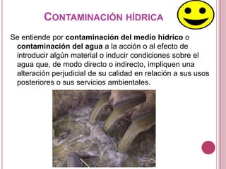 CONTAMINACIÓN HÍDRICA
Se entiende por contaminación del medio hídrico o
 contaminación del agua a la acción o al efecto de
 introducir algún material o inducir condiciones sobre el
 agua que, de modo directo o indirecto, impliquen una
 alteración perjudicial de su calidad en relación a sus usos
 posteriores o sus servicios ambientales.
 