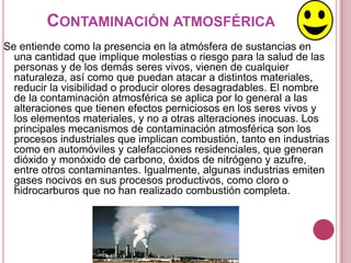 CONTAMINACIÓN ATMOSFÉRICA
Se entiende como la presencia en la atmósfera de sustancias en
  una cantidad que implique molestias o riesgo para la salud de las
  personas y de los demás seres vivos, vienen de cualquier
  naturaleza, así como que puedan atacar a distintos materiales,
  reducir la visibilidad o producir olores desagradables. El nombre
  de la contaminación atmosférica se aplica por lo general a las
  alteraciones que tienen efectos perniciosos en los seres vivos y
  los elementos materiales, y no a otras alteraciones inocuas. Los
  principales mecanismos de contaminación atmosférica son los
  procesos industriales que implican combustión, tanto en industrias
  como en automóviles y calefacciones residenciales, que generan
  dióxido y monóxido de carbono, óxidos de nitrógeno y azufre,
  entre otros contaminantes. Igualmente, algunas industrias emiten
  gases nocivos en sus procesos productivos, como cloro o
  hidrocarburos que no han realizado combustión completa.
 