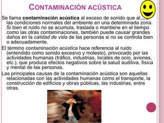 CONTAMINACIÓN ACÚSTICA
Se llama contaminación acústica al exceso de sonido que altera
  las condiciones normales del ambiente en una determinada zona.
  Si bien el ruido no se acumula, traslada o mantiene en el tiempo
  como las otras contaminaciones, también puede causar grandes
  daños en la calidad de vida de las personas si no se controla bien
  o adecuadamente.
El término contaminación acústica hace referencia al ruido
  (entendido como sonido excesivo y molesto), provocado por las
  actividades humanas (tráfico, industrias, locales de ocio, aviones,
  etc.), que produce efectos negativos sobre la salud auditiva, física
  y mental de las personas.
Las principales causas de la contaminación acústica son aquellas
  relacionadas con las actividades humanas como el transporte, la
  construcción de edificios y obras públicas, las industrias, entre
  otras.
 
