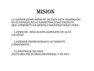 MISION
LA UNIVERSIDAD MINUTO DE DIOS ESTA INSPIRADO
EN EL EVANGELIO,LA ESPIRITUALIDAD EUDISTA;
QUE COMPARTE UN MODELO UNIVERSITARIO PARA:

 1.OFRECER EDUCACION SUPERIOR DE ALTA
CALIDAD.

 2.FORMAR PROFESIONALES ALTAMENTE
COMPONENTE.

  3.CONSTRUIR UN PAIS
JUSTO,RECONCILIADO,FRATERNAL Y EN PAZ .
 
