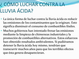 ¿ CÓMO LUCHAR CONTRA LA
LLUVIA ÁCIDA?
• La única forma de luchar contra la lluvia ácida es reducir
las emisiones de los contaminantes que la originan. Esto
significa disminuir el consumo de combustibles fósiles.
• Muchos gobiernos han intentado frenar las emisiones
mediante la limpieza de chimeneas industriales y la
promoción de combustibles alternativos. Estos esfuerzos
han obtenido resultados ambivalentes. Si pudiéramos
detener la lluvia ácida hoy mismo, tendrían que
transcurrir muchos años para que los terribles efectos
que ésta genera desaparecieran.
 