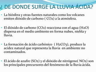 ¿ DE DONDE SURGE LA LLUVIA ÁCIDA?
• La biósfera y otras fuentes naturales como los volcanes
emiten dióxido de carbono ( CO2) a la atmósfera.
• El dióxido de carbono (CO2) reacciona con el agua (H2O)
dispersa en el medio ambiente en forma nubes, niebla y
lluvia.
• La formación de ácido carbónico ( H2CO3), produce la
acidez natural que representa la lluvia en ambiente no
contaminados.
• El ácido de azufre (SO2) y el dióxido de nitrógeno( NO2) son
los principales precursores del fenómeno de la lluvia ácida.
 