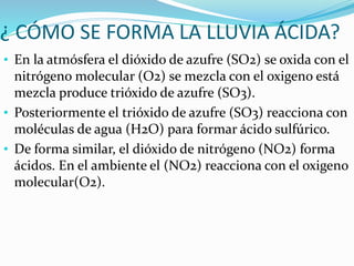 ¿ CÓMO SE FORMA LA LLUVIA ÁCIDA?
• En la atmósfera el dióxido de azufre (SO2) se oxida con el
nitrógeno molecular (O2) se mezcla con el oxigeno está
mezcla produce trióxido de azufre (SO3).
• Posteriormente el trióxido de azufre (SO3) reacciona con
moléculas de agua (H2O) para formar ácido sulfúrico.
• De forma similar, el dióxido de nitrógeno (NO2) forma
ácidos. En el ambiente el (NO2) reacciona con el oxigeno
molecular(O2).
 