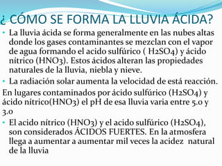 ¿ CÓMO SE FORMA LA LLUVIA ÁCIDA?
• La lluvia ácida se forma generalmente en las nubes altas
donde los gases contaminantes se mezclan con el vapor
de agua formando el acido sulfúrico ( H2SO4) y ácido
nítrico (HNO3). Estos ácidos alteran las propiedades
naturales de la lluvia, niebla y nieve.
• La radiación solar aumenta la velocidad de está reacción.
En lugares contaminados por ácido sulfúrico (H2SO4) y
ácido nítrico(HNO3) el pH de esa lluvia varia entre 5.0 y
3.0
• El acido nítrico (HNO3) y el acido sulfúrico (H2SO4),
son considerados ÁCIDOS FUERTES. En la atmosfera
llega a aumentar a aumentar mil veces la acidez natural
de la lluvia
 